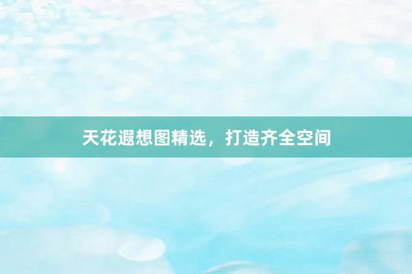 天花遐想图精选，打造齐全空间